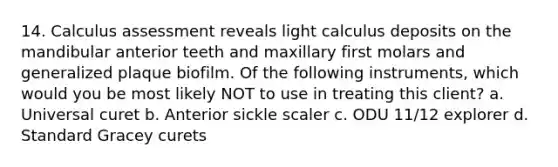 14. Calculus assessment reveals light calculus deposits on the mandibular anterior teeth and maxillary first molars and generalized plaque biofilm. Of the following instruments, which would you be most likely NOT to use in treating this client? a. Universal curet b. Anterior sickle scaler c. ODU 11/12 explorer d. Standard Gracey curets