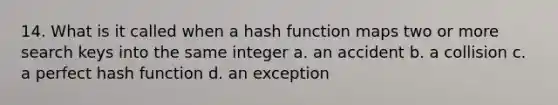 14. What is it called when a hash function maps two or more search keys into the same integer a. an accident b. a collision c. a perfect hash function d. an exception