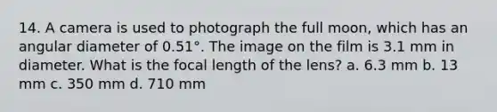 14. A camera is used to photograph the full moon, which has an angular diameter of 0.51°. The image on the film is 3.1 mm in diameter. What is the focal length of the lens? a. 6.3 mm b. 13 mm c. 350 mm d. 710 mm