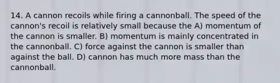 14. A cannon recoils while firing a cannonball. The speed of the cannon's recoil is relatively small because the A) momentum of the cannon is smaller. B) momentum is mainly concentrated in the cannonball. C) force against the cannon is smaller than against the ball. D) cannon has much more mass than the cannonball.