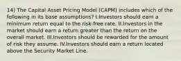 14) The Capital Asset Pricing Model (CAPM) includes which of the following in its base assumptions? I.Investors should earn a minimum return equal to the risk-free rate. II.Investors in the market should earn a return greater than the return on the overall market. III.Investors should be rewarded for the amount of risk they assume. IV.Investors should earn a return located above the Security Market Line.