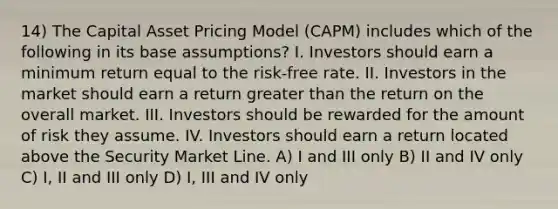 14) The Capital Asset Pricing Model (CAPM) includes which of the following in its base assumptions? I. Investors should earn a minimum return equal to the risk-free rate. II. Investors in the market should earn a return greater than the return on the overall market. III. Investors should be rewarded for the amount of risk they assume. IV. Investors should earn a return located above the Security Market Line. A) I and III only B) II and IV only C) I, II and III only D) I, III and IV only