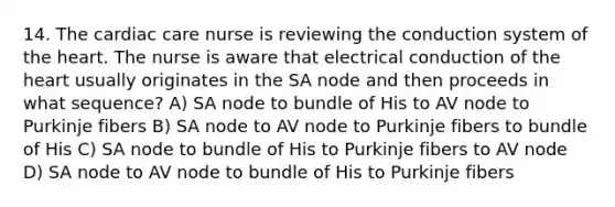 14. The cardiac care nurse is reviewing the conduction system of the heart. The nurse is aware that electrical conduction of the heart usually originates in the SA node and then proceeds in what sequence? A) SA node to bundle of His to AV node to Purkinje fibers B) SA node to AV node to Purkinje fibers to bundle of His C) SA node to bundle of His to Purkinje fibers to AV node D) SA node to AV node to bundle of His to Purkinje fibers