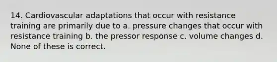 14. Cardiovascular adaptations that occur with resistance training are primarily due to a. pressure changes that occur with resistance training b. the pressor response c. volume changes d. None of these is correct.