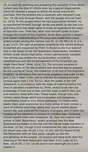 14. In carefully planning and preparing the salvation of the whole human race the God of infinite love, by a special dispensation, chose for Himself a people to whom He would entrust His promises. First He entered into a covenant with Abraham (see Gen. 15:18) and, through Moses, with the people of Israel (see Ex. 24:8). To this people which He had acquired for Himself, He so manifested Himself through words and deeds as the one true and living God that Israel came to know by experience the ways of God with men. Then too, when God Himself spoke to them through the mouth of the prophets, Israel daily gained a deeper and clearer understanding of His ways and made them more widely known among the nations (see Ps. 21:29; 95:1-3; Is. 2:1-5; Jer. 3:17). The plan of salvation foretold by the sacred authors, recounted and explained by them, is found as the true word of God in the books of the Old Testament: these books, therefore, written under divine inspiration, remain permanently valuable. "For all that was written for our instruction, so that by steadfastness and the encouragement of the Scriptures we might have hope" (Rom. 15:4). 15. The principal purpose to which the plan of the old covenant was directed was to prepare for the coming of Christ, the redeemer of all and of the messianic kingdom, to announce this coming by prophecy (see Luke 24:44; John 5:39; 1 Peter 1:10), and to indicate its meaning through various types (see 1 Cor. 10:12). Now the books of the Old Testament, in accordance with the state of mankind before the time of salvation established by Christ, reveal to all men the knowledge of God and of man and the ways in which God, just and merciful, deals with men. These books, though they also contain some things which are incomplete and temporary, nevertheless show us true divine pedagogy. (1) These same books, then, give expression to a lively sense of God, contain a store of sublime teachings about God, sound wisdom about human life, and a wonderful treasury of prayers, and in them the mystery of our salvation is present in a hidden way. Christians should receive them with reverence. 16. God, the inspirer and author of both Testaments, wisely arranged that the New Testament be hidden in the Old and the Old be made manifest in the New. (2) For, though Christ established the new covenant in His blood (see Luke 22:20; 1 Cor. 11:25), still the books of the Old Testament with all their parts, caught up into the proclamation of the Gospel, (3) acquire and show forth their full meaning in the New Testament (see Matt. 5:17; Luke 24:27; Rom. 16:25-26; 2 Cor. 14:16) and in turn shed light on it and explain it