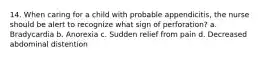 14. When caring for a child with probable appendicitis, the nurse should be alert to recognize what sign of perforation? a. Bradycardia b. Anorexia c. Sudden relief from pain d. Decreased abdominal distention