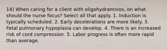 14) When caring for a client with oligohydramnios, on what should the nurse focus? Select all that apply. 1. Induction is typically scheduled. 2. Early decelerations are more likely. 3. Fetal pulmonary hypoplasia can develop. 4. There is an increased risk of cord compression. 5. Labor progress is often more rapid than average.