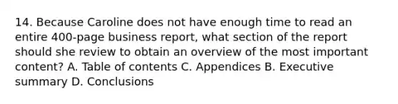 14. Because Caroline does not have enough time to read an entire 400-page business report, what section of the report should she review to obtain an overview of the most important content? A. Table of contents C. Appendices B. Executive summary D. Conclusions