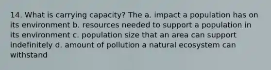 14. What is carrying capacity? The a. impact a population has on its environment b. resources needed to support a population in its environment c. population size that an area can support indefinitely d. amount of pollution a natural ecosystem can withstand