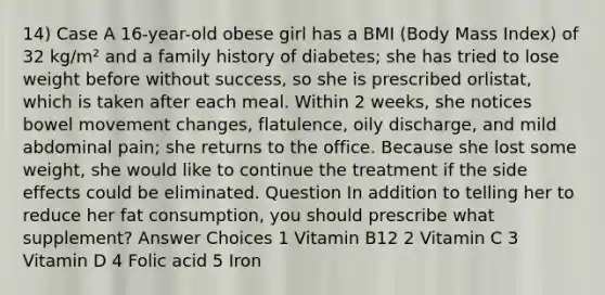 14) Case A 16-year-old obese girl has a BMI (Body Mass Index) of 32 kg/m² and a family history of diabetes; she has tried to lose weight before without success, so she is prescribed orlistat, which is taken after each meal. Within 2 weeks, she notices bowel movement changes, flatulence, oily discharge, and mild abdominal pain; she returns to the office. Because she lost some weight, she would like to continue the treatment if the side effects could be eliminated. Question In addition to telling her to reduce her fat consumption, you should prescribe what supplement? Answer Choices 1 Vitamin B12 2 Vitamin C 3 Vitamin D 4 Folic acid 5 Iron