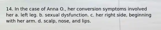 14. In the case of Anna O., her conversion symptoms involved her a. left leg. b. sexual dysfunction. c. her right side, beginning with her arm. d. scalp, nose, and lips.