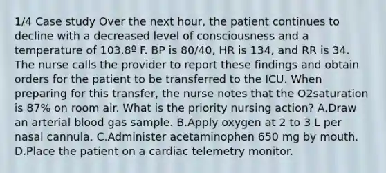 1/4 Case study Over the next hour, the patient continues to decline with a decreased level of consciousness and a temperature of 103.8º F. BP is 80/40, HR is 134, and RR is 34. The nurse calls the provider to report these findings and obtain orders for the patient to be transferred to the ICU. When preparing for this transfer, the nurse notes that the O2saturation is 87% on room air. What is the priority nursing action? A.Draw an arterial blood gas sample. B.Apply oxygen at 2 to 3 L per nasal cannula. C.Administer acetaminophen 650 mg by mouth. D.Place the patient on a cardiac telemetry monitor.