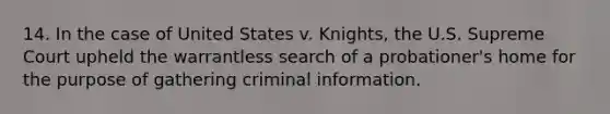 14. ​In the case of United States v. Knights, the U.S. Supreme Court upheld the warrantless search of a probationer's home for the purpose of gathering criminal information.