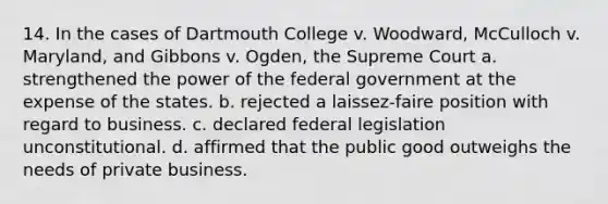 14. In the cases of Dartmouth College v. Woodward, McCulloch v. Maryland, and Gibbons v. Ogden, the Supreme Court a. strengthened the power of the federal government at the expense of the states. b. rejected a laissez-faire position with regard to business. c. declared federal legislation unconstitutional. d. affirmed that the public good outweighs the needs of private business.