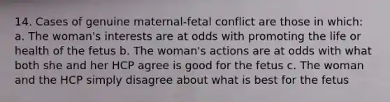 14. Cases of genuine maternal-fetal conflict are those in which: a. The woman's interests are at odds with promoting the life or health of the fetus b. The woman's actions are at odds with what both she and her HCP agree is good for the fetus c. The woman and the HCP simply disagree about what is best for the fetus