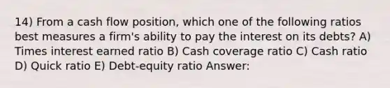 14) From a cash flow position, which one of the following ratios best measures a firm's ability to pay the interest on its debts? A) Times interest earned ratio B) Cash coverage ratio C) Cash ratio D) Quick ratio E) Debt-equity ratio Answer: