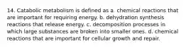 14. Catabolic metabolism is defined as a. chemical reactions that are important for requiring energy. b. dehydration synthesis reactions that release energy. c. decomposition processes in which large substances are broken into smaller ones. d. chemical reactions that are important for cellular growth and repair.