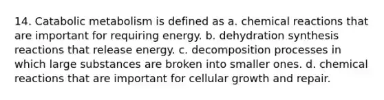 14. Catabolic metabolism is defined as a. <a href='https://www.questionai.com/knowledge/kc6NTom4Ep-chemical-reactions' class='anchor-knowledge'>chemical reactions</a> that are important for requiring energy. b. dehydration <a href='https://www.questionai.com/knowledge/kLImTMUnzY-synthesis-reaction' class='anchor-knowledge'>synthesis reaction</a>s that release energy. c. decomposition processes in which large substances are broken into smaller ones. d. chemical reactions that are important for cellular growth and repair.