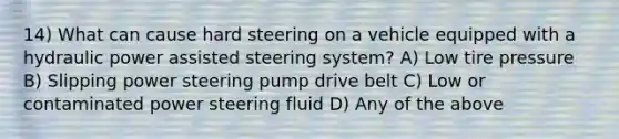 14) What can cause hard steering on a vehicle equipped with a hydraulic power assisted steering system? A) Low tire pressure B) Slipping power steering pump drive belt C) Low or contaminated power steering fluid D) Any of the above