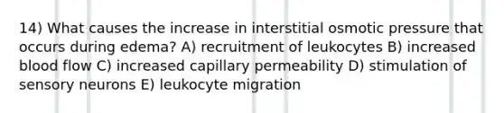 14) What causes the increase in interstitial osmotic pressure that occurs during edema? A) recruitment of leukocytes B) increased blood flow C) increased capillary permeability D) stimulation of sensory neurons E) leukocyte migration