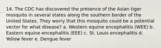 14. The CDC has discovered the presence of the Asian tiger mosquito in several states along the southern border of the United States. They worry that this mosquito could be a potential vector for what disease? a. Western equine encephalitis (WEE) b. Eastern equine encephalitis (EEE) c. St. Louis encephalitis d. Yellow fever e. Dengue fever