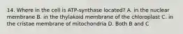 14. Where in the cell is ATP-synthase located? A. in the nuclear membrane B. in the thylakoid membrane of the chloroplast C. in the cristae membrane of mitochondria D. Both B and C