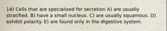 14) Cells that are specialized for secretion A) are usually stratified. B) have a small nucleus. C) are usually squamous. D) exhibit polarity. E) are found only in the digestive system.