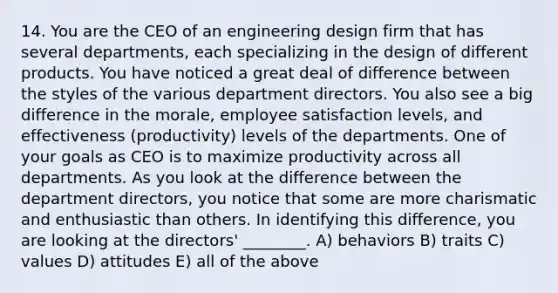 14. You are the CEO of an engineering design firm that has several departments, each specializing in the design of different products. You have noticed a great deal of difference between the styles of the various department directors. You also see a big difference in the morale, employee satisfaction levels, and effectiveness (productivity) levels of the departments. One of your goals as CEO is to maximize productivity across all departments. As you look at the difference between the department directors, you notice that some are more charismatic and enthusiastic than others. In identifying this difference, you are looking at the directors' ________. A) behaviors B) traits C) values D) attitudes E) all of the above