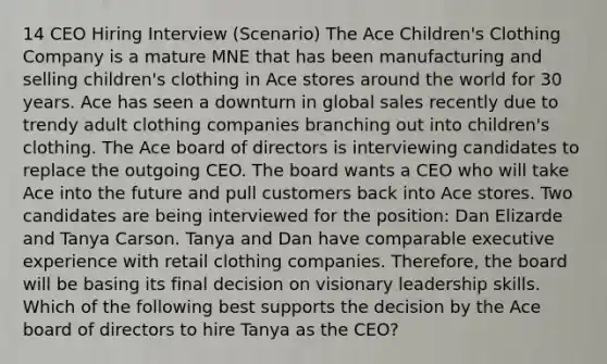 14 CEO Hiring Interview (Scenario) The Ace Children's Clothing Company is a mature MNE that has been manufacturing and selling children's clothing in Ace stores around the world for 30 years. Ace has seen a downturn in global sales recently due to trendy adult clothing companies branching out into children's clothing. The Ace board of directors is interviewing candidates to replace the outgoing CEO. The board wants a CEO who will take Ace into the future and pull customers back into Ace stores. Two candidates are being interviewed for the position: Dan Elizarde and Tanya Carson. Tanya and Dan have comparable executive experience with retail clothing companies. Therefore, the board will be basing its final decision on visionary leadership skills. Which of the following best supports the decision by the Ace board of directors to hire Tanya as the CEO?