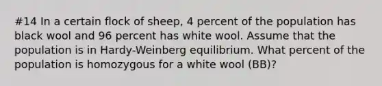 #14 In a certain flock of sheep, 4 percent of the population has black wool and 96 percent has white wool. Assume that the population is in Hardy-Weinberg equilibrium. What percent of the population is homozygous for a white wool (BB)?