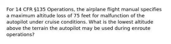 For 14 CFR §135 Operations, the airplane flight manual specifies a maximum altitude loss of 75 feet for malfunction of the autopilot under cruise conditions. What is the lowest altitude above the terrain the autopilot may be used during enroute operations?