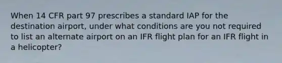 When 14 CFR part 97 prescribes a standard IAP for the destination airport, under what conditions are you not required to list an alternate airport on an IFR flight plan for an IFR flight in a helicopter?