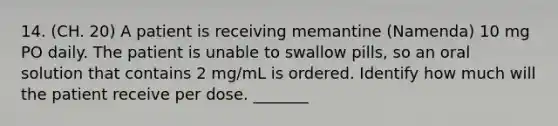 14. (CH. 20) A patient is receiving memantine (Namenda) 10 mg PO daily. The patient is unable to swallow pills, so an oral solution that contains 2 mg/mL is ordered. Identify how much will the patient receive per dose. _______