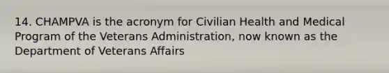 14. CHAMPVA is the acronym for Civilian Health and Medical Program of the Veterans Administration, now known as the Department of Veterans Affairs