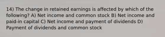 14) The change in retained earnings is affected by which of the following? A) Net income and common stock B) Net income and paid-in capital C) Net income and payment of dividends D) Payment of dividends and common stock