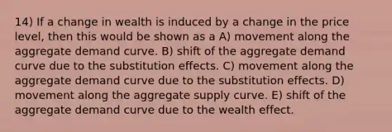 14) If a change in wealth is induced by a change in the price level, then this would be shown as a A) movement along the aggregate demand curve. B) shift of the aggregate demand curve due to the substitution effects. C) movement along the aggregate demand curve due to the substitution effects. D) movement along the aggregate supply curve. E) shift of the aggregate demand curve due to the wealth effect.