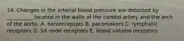 14. Changes in the arterial blood pressure are detected by __________ located in the walls of the carotid artery and the arch of the aorta. A. baroreceptors B. pacemakers C. lymphatic receptors D. SA node receptors E. blood volume receptors