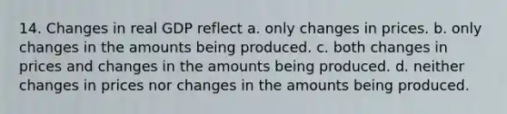 14. Changes in real GDP reflect a. only changes in prices. b. only changes in the amounts being produced. c. both changes in prices and changes in the amounts being produced. d. neither changes in prices nor changes in the amounts being produced.