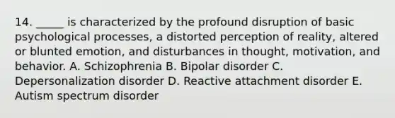 14. _____ is characterized by the profound disruption of basic psychological processes, a distorted perception of reality, altered or blunted emotion, and disturbances in thought, motivation, and behavior. A. Schizophrenia B. Bipolar disorder C. Depersonalization disorder D. Reactive attachment disorder E. Autism spectrum disorder
