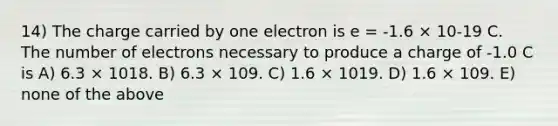 14) The charge carried by one electron is e = -1.6 × 10-19 C. The number of electrons necessary to produce a charge of -1.0 C is A) 6.3 × 1018. B) 6.3 × 109. C) 1.6 × 1019. D) 1.6 × 109. E) none of the above