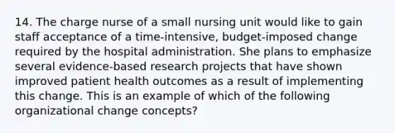 14. The charge nurse of a small nursing unit would like to gain staff acceptance of a time-intensive, budget-imposed change required by the hospital administration. She plans to emphasize several evidence-based research projects that have shown improved patient health outcomes as a result of implementing this change. This is an example of which of the following organizational change concepts?