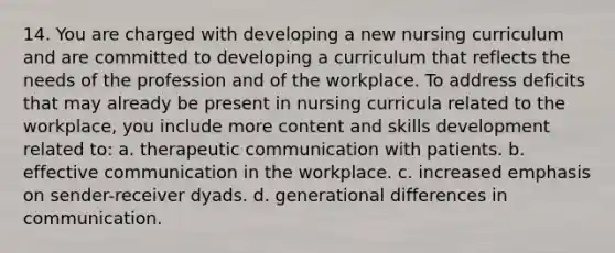 14. You are charged with developing a new nursing curriculum and are committed to developing a curriculum that reflects the needs of the profession and of the workplace. To address deficits that may already be present in nursing curricula related to the workplace, you include more content and skills development related to: a. therapeutic communication with patients. b. effective communication in the workplace. c. increased emphasis on sender-receiver dyads. d. generational differences in communication.