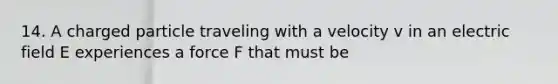 14. A charged particle traveling with a velocity v in an electric field E experiences a force F that must be