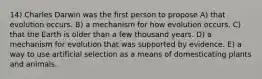 14) Charles Darwin was the first person to propose A) that evolution occurs. B) a mechanism for how evolution occurs. C) that the Earth is older than a few thousand years. D) a mechanism for evolution that was supported by evidence. E) a way to use artificial selection as a means of domesticating plants and animals.