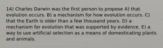 14) Charles Darwin was the first person to propose A) that evolution occurs. B) a mechanism for how evolution occurs. C) that the Earth is older than a few thousand years. D) a mechanism for evolution that was supported by evidence. E) a way to use artificial selection as a means of domesticating plants and animals.