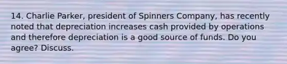 14. Charlie Parker, president of Spinners Company, has recently noted that depreciation increases cash provided by operations and therefore depreciation is a good source of funds. Do you agree? Discuss.