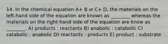 14. In the chemical equation A+ B ⇌ C+ D, the materials on the left-hand side of the equation are known as ________ whereas the materials on the right-hand side of the equation are know as ________. A) products : reactants B) anabolic : catabolic C) catabolic : anabolic D) reactants : products E) product : substrate