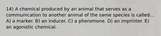 14) A chemical produced by an animal that serves as a communication to another animal of the same species is called... A) a marker. B) an inducer. C) a pheromone. D) an imprinter. E) an agonistic chemical.