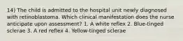 14) The child is admitted to the hospital unit newly diagnosed with retinoblastoma. Which clinical manifestation does the nurse anticipate upon assessment? 1. A white reflex 2. Blue-tinged sclerae 3. A red reflex 4. Yellow-tinged sclerae