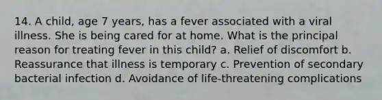 14. A child, age 7 years, has a fever associated with a viral illness. She is being cared for at home. What is the principal reason for treating fever in this child? a. Relief of discomfort b. Reassurance that illness is temporary c. Prevention of secondary bacterial infection d. Avoidance of life-threatening complications